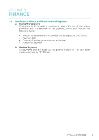 VOLUME 9
FINANCE
PPGUA/3.0/042/2013 9
1.4	 Remittance Advice and Breakdown of Payment
	 a)	 Payment breakdown
		 Contractor is to provide a remittance advice for all of the above
		 payments and a breakdown of the payment, which shall include the
		 following items:
		 •	 Amount to be paid by each Contract and its respective Cost Banks
		 •	 Payment date
		 •	 Currency & exchange rate (where applicable)
		 •	 Purpose of payment
	 b)	 Mode of Payment
		 All payments shall be made via Telegraphic Transfer (TT) or any other
		 mode as advised by PETRONAS.
 