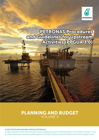 PETRONAS Procedures
and Guidelines for Upstream
Activities (PPGUA 3.0)
© 2013 PETROLIAM NASIONAL BERHAD (PETRONAS)
All rights reserved. No part of this document may be reproduced, stored in a retrieval system or transmitted in any form or by
any means (electronic, mechanical, photocopying, recording or otherwise) without the permission of the copyright owner.
PLANNING AND BUDGET
VOLUME 4
 