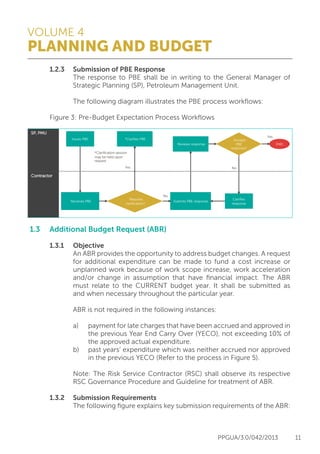 VOLUME 4
PLANNING AND BUDGET
PPGUA/3.0/042/2013 11
	 1.2.3	 Submission of PBE Response
			 The response to PBE shall be in writing to the General Manager of
			 Strategic Planning (SP), Petroleum Management Unit.
			 The following diagram illustrates the PBE process workflows:
	 Figure 3: Pre-Budget Expectation Process Workflows
1.3	 Additional Budget Request (ABR)
	
	 1.3.1	Objective
			 An ABR provides the opportunity to address budget changes. A request
			 for additional expenditure can be made to fund a cost increase or
			 unplanned work because of work scope increase, work acceleration
			 and/or change in assumption that have financial impact. The ABR
			 must relate to the CURRENT budget year. It shall be submitted as
			 and when necessary throughout the particular year.
			 ABR is not required in the following instances:
			 a)	 payment for late charges that have been accrued and approved in
				 the previous Year End Carry Over (YECO), not exceeding 10% of
				 the approved actual expenditure.
			 b)	 past years’ expenditure which was neither accrued nor approved
				 in the previous YECO (Refer to the process in Figure 5).
			 Note: The Risk Service Contractor (RSC) shall observe its respective
			 RSC Governance Procedure and Guideline for treatment of ABR.
	 1.3.2	 Submission Requirements
			 The following figure explains key submission requirements of the ABR:
Contractor
Submits PBE response
Issues PBE
No
Yes
*Clariﬁes PBE
Reviews response
Clariﬁes
response
END
Requires
clariﬁcation?
*Clariﬁcation session
may be held upon
request
Accepts
PBE
response?
No
Yes
Receives PBE
SP, PMU
 