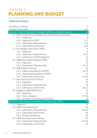 VOLUME 4
PLANNING AND BUDGET
2 PPGUA/3.0/042/2013
4
4-5
6
6
6
6-7
7-8
8-9
9
9
9-10
11
11
11
11-12
12
12-13
14
14-15
15
15
16
16-17
17
17
17-18
18
19
19
20
20-24
24
24
25
25-26
26
Table of Contents
Executive Summary
Contact Information
Section 1: Work Programme & Budget (WPB) and Related Processes
	 1.1	 Work Programme & Budget (First and Annual Submission)
		 1.1.1	Objective
		 1.1.2	 Approval for WPB
		 1.1.3	 Submission Requirements
		 1.1.4	 Submission and Format
	 1.2	 Pre-Budget Expectation (PBE)
		 1.2.1	Objective
		 1.2.2	 Submission Requirements
		 1.2.3	 Submission of PBE Response
	 1.3	 Additional Budget Request (ABR)
		 1.3.1	Objective
		 1.3.2	 Submission Requirements
	 1.4	 ABR Budget Tracking
		 1.4.1	 Capital Expenditure (CAPEX)
		 1.4.2	 Operating Expenditure (OPEX)
		 1.4.3	 Submission and Format
	 1.5	 Year End Carry Over (YECO)
		 1.5.1	Objective
		 1.5.2	 Submission Requirements
		 1.5.3	 Submission and Format
	 1.6	 Appeal to WPB/ABR/YECO
		 1.6.1	Objective
		 1.6.2	 Form of Appeal
		 1.6.3	 Summary of Submission Timeline
Section 2: Annual Review of Petroleum Resources (ARPR)
	 2.1	Objective
	 2.2	 ARPR Final Submission
		 2.2.1	 Submission Requirements
		 2.2.2	 Submission and Format
		 2.2.3	 Process Workflows
	 2.3	 ARPR Pre-Submission Review
		 2.3.1	 Submission Requirements
		 2.3.2	 Submission and Format
 