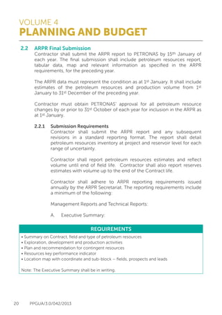 VOLUME 4
PLANNING AND BUDGET
20 PPGUA/3.0/042/2013
2.2	 ARPR Final Submission
	 Contractor shall submit the ARPR report to PETRONAS by 15th January of
	 each year. The final submission shall include petroleum resources report,
	 tabular data, map and relevant information as specified in the ARPR
	 requirements, for the preceding year.
	
	 The ARPR data must represent the condition as at 1st January. It shall include
	 estimates of the petroleum resources and production volume from 1st
	 January to 31st December of the preceding year.
	
	 Contractor must obtain PETRONAS’ approval for all petroleum resource
	 changes by or prior to 31st October of each year for inclusion in the ARPR as
	 at 1st January.
	
	 2.2.1	 Submission Requirements
			 Contractor shall submit the ARPR report and any subsequent
			 revisions in a standard reporting format. The report shall detail
			 petroleum resources inventory at project and reservoir level for each
			 range of uncertainty.
	
			 Contractor shall report petroleum resources estimates and reflect
			 volume until end of field life. Contractor shall also report reserves
			 estimates with volume up to the end of the Contract life.
	
			 Contractor shall adhere to ARPR reporting requirements issued
			 annually by the ARPR Secretariat. The reporting requirements include
			 a minimum of the following:
	
			 Management Reports and Technical Reports:	
			 A.	 Executive Summary:
REQUIREMENTS
• Summary on Contract, field and type of petroleum resources
• Exploration, development and production activities
• Plan and recommendation for contingent resources
• Resources key performance indicator
• Location map with coordinate and sub-block – fields, prospects and leads
Note: The Executive Summary shall be in writing.
 