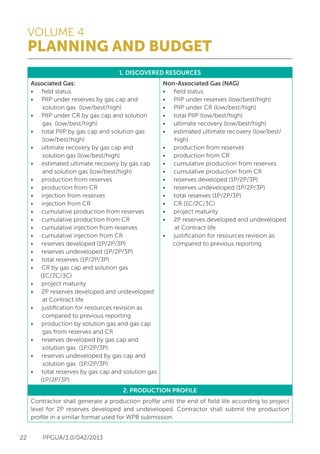VOLUME 4
PLANNING AND BUDGET
22 PPGUA/3.0/042/2013
1. DISCOVERED RESOURCES
Associated Gas:
•	 field status
•	 PIIP under reserves by gas cap and
solution gas (low/best/high)
•	 PIIP under CR by gas cap and solution
gas (low/best/high)
•	 total PIIP by gas cap and solution gas
(low/best/high)
•	 ultimate recovery by gas cap and
solution gas (low/best/high)
•	 estimated ultimate recovery by gas cap
and solution gas (low/best/high)
•	 production from reserves
•	 production from CR
•	 injection from reserves
•	 injection from CR
•	 cumulative production from reserves
•	 cumulative production from CR
•	 cumulative injection from reserves
•	 cumulative injection from CR
•	 reserves developed (1P/2P/3P)
•	 reserves undeveloped (1P/2P/3P)
•	 total reserves (1P/2P/3P)
•	 CR by gas cap and solution gas
(1C/2C/3C)
•	 project maturity
•	 2P reserves developed and undeveloped
at Contract life
•	 justification for resources revision as
compared to previous reporting
•	 production by solution gas and gas cap
gas from reserves and CR
•	 reserves developed by gas cap and
solution gas (1P/2P/3P)
•	 reserves undeveloped by gas cap and
solution gas (1P/2P/3P)
•	 total reserves by gas cap and solution gas
(1P/2P/3P)
Non-Associated Gas (NAG)
•	 field status
•	 PIIP under reserves (low/best/high)
•	 PIIP under CR (low/best/high)
•	 total PIIP (low/best/high)
•	 ultimate recovery (low/best/high)
•	 estimated ultimate recovery (low/best/
high)
•	 production from reserves
•	 production from CR
•	 cumulative production from reserves
•	 cumulative production from CR
•	 reserves developed (1P/2P/3P)
•	 reserves undeveloped (1P/2P/3P)
•	 total reserves (1P/2P/3P)
•	 CR (1C/2C/3C)
•	 project maturity
•	 2P reserves developed and undeveloped
at Contract life
•	 justification for resources revision as
compared to previous reporting
2. PRODUCTION PROFILE
Contractor shall generate a production profile until the end of field life according to project
level for 2P reserves developed and undeveloped. Contractor shall submit the production
profile in a similar format used for WPB submission.
 