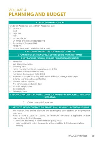 VOLUME 4
PLANNING AND BUDGET
PPGUA/3.0/042/2013 23
3. UNDISCOVERED RESOURCES
Crude Oil, Associated Gas and Non-Associated Gas:
•	 prospect
•	 lead
•	 objective
•	 PIIP
•	 recovery factor
•	 un-risked prospective resources (PR)
•	 Probability of Success (POS)
•	 risked PR
•	 prospect and leads detailed technical report
4. RESERVOIR PARAMETERS FOR RESERVES, CR AND PR
5. PLAN FOR CR; DETAILING PROJECT WITH SCOPE AND CR ESTIMATES
6. KEY DATA FOR EACH OIL AND GAS FIELD (DISCOVERED FIELD)
•	 field status
•	 sub-block information
•	 discovery date
•	 name, type and number of exploration wells drilled
•	 number of platform/jacket installed
•	 number of development wells drilled
•	 information on specific gravity, non-hydrocarbon gas, average water depth
•	 distance to shore and nearest facilities
•	 name of nearest facilities
•	 first commercial production date
•	 sub-block expiry date
•	 Contract date
•	 field expiry date
7. INFORMATION ON RELINQUISHED CONTRACT AND ITS SUB-BLOCK/FIELD IN YEAR OF
REPORTING
			 C.	 Other data or information:
1. AS STATED IN THE CONTRACT, THE REPORT SHALL ALSO INCLUDE THE FOLLOWING:
•	 The location, size, extend, structural and stratigraphic cross-sections of the petroleum
reservoirs
•	 Maps of scale 1:12,500 or 1:25,000 (at minimum) whichever is applicable, at each
reservoir level, for the following:
-	 structure depth map at top of reservoir quality rocks
-	 reservoir faces to reflect the porosity and permeability distribution vertically or
laterally
 