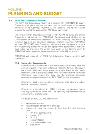 VOLUME 4
PLANNING AND BUDGET
PPGUA/3.0/042/2013 25
2.3	 ARPR Pre-Submission Review
	 The ARPR Pre-Submission Review is a session for PETRONAS to review
	 Contractor’s proposal on the estimates and reclassification of petroleum
	 resources in its Contract. PETRONAS will conduct the review session
	 towards the end of the year prior to ARPR final submission.
	
	 The review session provides an avenue for PETRONAS to clarify and ensure
	 Contractor’s adherence to PETRONAS’ Definitions and Guidelines for
	 Classification of Petroleum Resources in ARPR reporting and necessary
	 technical approval on petroleum resource changes obtained PETRONAS’
	 approval. PETRONAS and Contractor will record any discrepancy or issue
	 that arises during the review session and agree on the action item. Contractor
	 shall follow up and close the action item prior to the dateline given by
	 PETRONAS and incorporate the outcome in the final ARPR submission.
	
	 PETRONAS will chair all of ARPR Pre-Submission Review sessions with
	Contractor.
	 
	 2.3.1	 Submission Requirements
			 Contractor shall submit the ARPR Pre-Submission Review pack and
			 any subsequent revisions in a standard reporting format. The review
			 pack shall detail petroleum resources at field level for discovered
			 resources and at prospects/leads level for undiscovered resources.
			 Contractor must ensure and show that the proposed petroleum
			 resource changes have obtained PETRONAS’ technical approval.
	
			 Contractor shall report petroleum resources estimates and reflect
			 volume until end of field life.
	
			 Contractor shall adhere to ARPR reporting requirements issued
			 annually by the ARPR Secretariat. The reporting requirements include
			 a minimum of the following:
	
			 For crude oil, NAG, AG and condensate:
	
			 a)	 executive summary
			 b)	 reclassification of resources changes
			 c)	 discovered resources changes by field level for each resource
				 type:
				 •	 PIIP (best estimate/P50)
				 •	 reserves (2P)
				 •	 CR (2C)
				 •	 recovery factor
				 •	 cumulative production
				 •	 production
 