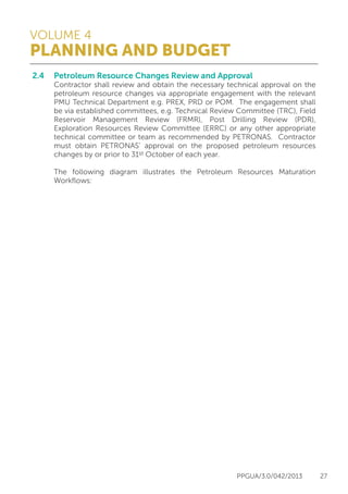 VOLUME 4
PLANNING AND BUDGET
PPGUA/3.0/042/2013 27
2.4	 Petroleum Resource Changes Review and Approval
	 Contractor shall review and obtain the necessary technical approval on the
	 petroleum resource changes via appropriate engagement with the relevant
	 PMU Technical Department e.g. PREX, PRD or POM. The engagement shall
	 be via established committees, e.g. Technical Review Committee (TRC), Field
	 Reservoir Management Review (FRMR), Post Drilling Review (PDR),
	 Exploration Resources Review Committee (ERRC) or any other appropriate
	 technical committee or team as recommended by PETRONAS. Contractor
	 must obtain PETRONAS’ approval on the proposed petroleum resources
	 changes by or prior to 31st October of each year. 
	
	 The following diagram illustrates the Petroleum Resources Maturation
	Workflows:
 