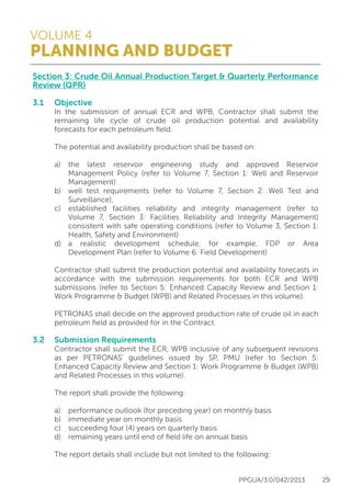 VOLUME 4
PLANNING AND BUDGET
PPGUA/3.0/042/2013 29
Section 3: Crude Oil Annual Production Target & Quarterly Performance
Review (QPR)
3.1	Objective
	 In the submission of annual ECR and WPB, Contractor shall submit the
	 remaining life cycle of crude oil production potential and availability
	 forecasts for each petroleum field.
	
	 The potential and availability production shall be based on:
	
	 a)	the latest reservoir engineering study and approved Reservoir
		 Management Policy (refer to Volume 7, Section 1: Well and Reservoir
		Management)
	 b)	 well test requirements (refer to Volume 7, Section 2: Well Test and
		Surveillance),
	 c)	 established facilities reliability and integrity management (refer to
		 Volume 7, Section 3: Facilities Reliability and Integrity Management)
		 consistent with safe operating conditions (refer to Volume 3, Section 1:
		 Health, Safety and Environment)
	 d)	a realistic development schedule, for example, FDP or Area
		 Development Plan (refer to Volume 6: Field Development)
	
	 Contractor shall submit the production potential and availability forecasts in
	 accordance with the submission requirements for both ECR and WPB
	 submissions (refer to Section 5: Enhanced Capacity Review and Section 1:
	 Work Programme & Budget (WPB) and Related Processes in this volume).
	
	 PETRONAS shall decide on the approved production rate of crude oil in each
	 petroleum field as provided for in the Contract.
	
3.2	 Submission Requirements
	 Contractor shall submit the ECR, WPB inclusive of any subsequent revisions
	 as per PETRONAS’ guidelines issued by SP, PMU (refer to Section 5:
	 Enhanced Capacity Review and Section 1: Work Programme & Budget (WPB)
	 and Related Processes in this volume).
	
	 The report shall provide the following:
	
	 a)	 performance outlook (for preceding year) on monthly basis
	 b)	 immediate year on monthly basis
	 c)	 succeeding four (4) years on quarterly basis
	 d)	 remaining years until end of field life on annual basis
	
	 The report details shall include but not limited to the following:
	
 