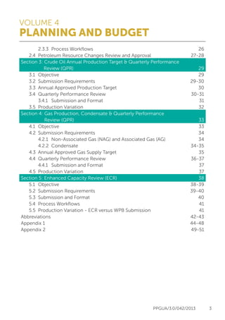 VOLUME 4
PLANNING AND BUDGET
PPGUA/3.0/042/2013 3
26
27-28
29
29
29-30
30
30-31
31
32
33
33
34
34
34-35
35
36-37
37
37
38
38-39
39-40
40
41
41
42-43
44-48
49-51
		 2.3.3	 Process Workflows
	 2.4	 Petroleum Resource Changes Review and Approval
Section 3: Crude Oil Annual Production Target & Quarterly Performance 	
	 Review (QPR)
	 3.1	Objective
	 3.2	 Submission Requirements
	 3.3	 Annual Approved Production Target
	 3.4	 Quarterly Performance Review
		 3.4.1	 Submission and Format
	 3.5	 Production Variation
Section 4: Gas Production, Condensate & Quarterly Performance
Review (QPR)
	 4.1	Objective
	 4.2	 Submission Requirements
		 4.2.1	 Non-Associated Gas (NAG) and Associated Gas (AG)
		 4.2.2	Condensate	
	 4.3	 Annual Approved Gas Supply Target
	 4.4	 Quarterly Performance Review
		 4.4.1	 Submission and Format
	 4.5	 Production Variation
Section 5: Enhanced Capacity Review (ECR)
	 5.1	Objective
	 5.2	 Submission Requirements
	 5.3	 Submission and Format
	 5.4	 Process Workflows
	 5.5	 Production Variation - ECR versus WPB Submission
Abbreviations
Appendix 1
Appendix 2
 