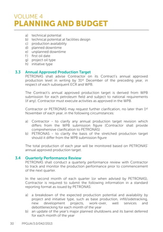 VOLUME 4
PLANNING AND BUDGET
30 PPGUA/3.0/042/2013
	 a)	 technical potential
	 b)	 technical potential at facilities design
	 c)	 production availability
	 d)	 planned downtime
	 e)	 unplanned downtime
	 f )	 first oil date
	 g)	 project oil type
	 h)	 initiative type
3.3	 Annual Approved Production Target
	 PETRONAS shall advise Contractor on its Contract’s annual approved
	 production level in writing by 31st December of the preceding year, in
	 respect of each subsequent ECR and WPB.
	
	 The Contract’s annual approved production target is derived from WPB
	 submission for each petroleum field and subject to national requirements
	 (if any). Contractor must execute activities as approved in the WPB.
	
	 Contractor or PETRONAS may request further clarification, no later than 1st
	 November of each year, in the following circumstances:
	
	 a)	 Contractor - to clarify any annual production target revision which
		 differs from the WPB submission figure (Contractor shall provide
		 comprehensive clarification to PETRONAS)
	 b)	 PETRONAS - to clarify the basis of the stretched production target
		 should it differ from the WPB submission figure
	
	 The total production of each year will be monitored based on PETRONAS’
	 annual approved production target.
	
3.4	 Quarterly Performance Review
	 PETRONAS shall conduct a quarterly performance review with Contractor
	 to track and monitor the production performance prior to commencement
	 of the next quarter.
	
	 In the second month of each quarter (or when advised by PETRONAS),
	 Contractor is required to submit the following information in a standard
	 reporting format as issued by PETRONAS:
	
	 a)	 a breakdown of the expected production potential and availability by
		 project and initiative type, such as base production, infill/sidetracking,
		 new development projects, work-over, well services and
		 debottlenecking for each month of the year
	 b)	 an update of the year’s major planned shutdowns and its barrel deferred
		 for each month of the year
 