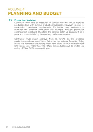 VOLUME 4
PLANNING AND BUDGET
32 PPGUA/3.0/042/2013
3.5	 Production Variation
	 Contractor must take all measures to comply with the annual approved
	 production level with minimal production fluctuation. However, to cater for
	 unexpected operational requirements, Contractor must endeavour to
	 make-up the deferred production (for example, through production
	 enhancement initiatives). Therefore, the possible catch up plans must be in
	 place and presented during the quarterly performance review.
	
	 Contractor must obtain approval from PETRONAS on the proposed
	 production catch-up plan if fields fall under the National Depletion Policy
	 (NDP). The NDP states that for any major fields with a total Oil Initially in Place
	 (OIIP) equal to or more than 400 MMstb, the production will be limited to a
	 ceiling of 3% of OIIP in any one (1) year.
 