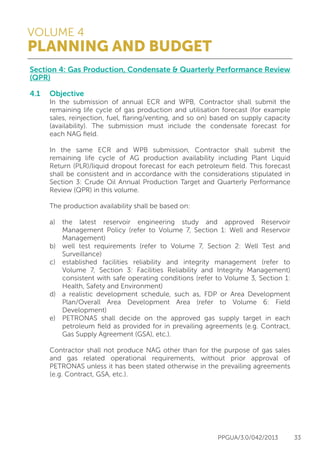 VOLUME 4
PLANNING AND BUDGET
PPGUA/3.0/042/2013 33
Section 4: Gas Production, Condensate & Quarterly Performance Review
(QPR)
4.1	Objective
	 In the submission of annual ECR and WPB, Contractor shall submit the
	 remaining life cycle of gas production and utilisation forecast (for example
	 sales, reinjection, fuel, flaring/venting, and so on) based on supply capacity
	 (availability). The submission must include the condensate forecast for
	 each NAG field.
	
	 In the same ECR and WPB submission, Contractor shall submit the
	 remaining life cycle of AG production availability including Plant Liquid
	 Return (PLR)/liquid dropout forecast for each petroleum field. This forecast
	 shall be consistent and in accordance with the considerations stipulated in
	 Section 3: Crude Oil Annual Production Target and Quarterly Performance
	 Review (QPR) in this volume.
	
	 The production availability shall be based on:
	
	 a)	the latest reservoir engineering study and approved Reservoir
		 Management Policy (refer to Volume 7, Section 1: Well and Reservoir
		Management)
	 b)	 well test requirements (refer to Volume 7, Section 2: Well Test and
		Surveillance)
	 c)	 established facilities reliability and integrity management (refer to
		 Volume 7, Section 3: Facilities Reliability and Integrity Management)
		 consistent with safe operating conditions (refer to Volume 3, Section 1:
		 Health, Safety and Environment)
	 d)	 a realistic development schedule, such as, FDP or Area Development
		 Plan/Overall Area Development Area (refer to Volume 6: Field
		Development)
	 e)	 PETRONAS shall decide on the approved gas supply target in each
		 petroleum field as provided for in prevailing agreements (e.g. Contract,
		 Gas Supply Agreement (GSA), etc.).
	
	 Contractor shall not produce NAG other than for the purpose of gas sales
	 and gas related operational requirements, without prior approval of
	 PETRONAS unless it has been stated otherwise in the prevailing agreements
	 (e.g. Contract, GSA, etc.).
	
 