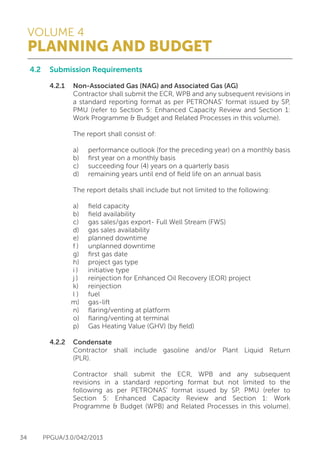 VOLUME 4
PLANNING AND BUDGET
34 PPGUA/3.0/042/2013
4.2	 Submission Requirements
	
	 4.2.1	 Non-Associated Gas (NAG) and Associated Gas (AG)
			 Contractor shall submit the ECR, WPB and any subsequent revisions in
			 a standard reporting format as per PETRONAS’ format issued by SP,
			 PMU (refer to Section 5: Enhanced Capacity Review and Section 1:
			 Work Programme & Budget and Related Processes in this volume).
	
			 The report shall consist of:
	
			 a)	 performance outlook (for the preceding year) on a monthly basis
			 b)	 first year on a monthly basis
			 c)	 succeeding four (4) years on a quarterly basis
			 d)	 remaining years until end of field life on an annual basis
	
			 The report details shall include but not limited to the following:
	
			 a)	 field capacity
			 b)	 field availability
			 c)	 gas sales/gas export- Full Well Stream (FWS)
			 d)	 gas sales availability
			 e)	 planned downtime
			 f )	 unplanned downtime
			 g)	 first gas date
			 h)	 project gas type
			 i )	 initiative type
			 j )	 reinjection for Enhanced Oil Recovery (EOR) project
			 k)	reinjection
			 l )	 fuel
			m)	gas-lift
			 n)	 flaring/venting at platform
			 o)	 flaring/venting at terminal
			 p)	 Gas Heating Value (GHV) (by field)
	 4.2.2	Condensate
			 Contractor shall include gasoline and/or Plant Liquid Return
			(PLR).
	
			 Contractor shall submit the ECR, WPB and any subsequent
			 revisions in a standard reporting format but not limited to the
			 following as per PETRONAS’ format issued by SP, PMU (refer to
			 Section 5: Enhanced Capacity Review and Section 1: Work
			 Programme & Budget (WPB) and Related Processes in this volume).
	
			
 