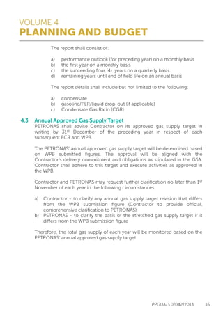 VOLUME 4
PLANNING AND BUDGET
PPGUA/3.0/042/2013 35
			 The report shall consist of:
	
			 a)	 performance outlook (for preceding year) on a monthly basis
			 b)	 the first year on a monthly basis
			 c)	 the succeeding four (4) years on a quarterly basis
			 d)	 remaining years until end of field life on an annual basis
			 The report details shall include but not limited to the following:
	
			 a)	condensate
			 b)	 gasoline/PLR/liquid drop-out (if applicable)
			 c)	 Condensate Gas Ratio (CGR)
4.3	 Annual Approved Gas Supply Target
	 PETRONAS shall advise Contractor on its approved gas supply target in
	 writing by 31st December of the preceding year in respect of each
	 subsequent ECR and WPB.
	
	 The PETRONAS’ annual approved gas supply target will be determined based
	 on WPB submitted figures. The approval will be aligned with the
	 Contractor’s delivery commitment and obligations as stipulated in the GSA.
	 Contractor shall adhere to this target and execute activities as approved in
	 the WPB.
	
	 Contractor and PETRONAS may request further clarification no later than 1st
	 November of each year in the following circumstances:
	
	 a)	 Contractor - to clarify any annual gas supply target revision that differs
		 from the WPB submission figure (Contractor to provide official,
		 comprehensive clarification to PETRONAS)
	 b)	 PETRONAS - to clarify the basis of the stretched gas supply target if it
		 differs from the WPB submission figure
	
	 Therefore, the total gas supply of each year will be monitored based on the
	 PETRONAS’ annual approved gas supply target.
 