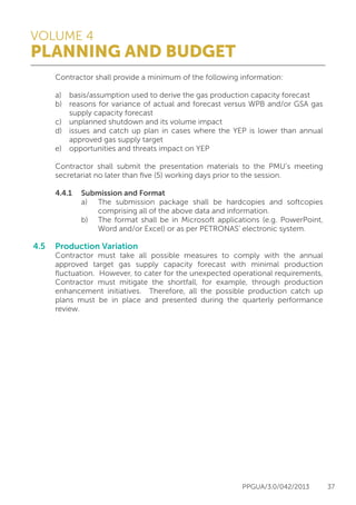 VOLUME 4
PLANNING AND BUDGET
PPGUA/3.0/042/2013 37
	 Contractor shall provide a minimum of the following information:
	 a)	 basis/assumption used to derive the gas production capacity forecast
	 b)	 reasons for variance of actual and forecast versus WPB and/or GSA gas
		 supply capacity forecast
	 c)	 unplanned shutdown and its volume impact
	 d)	 issues and catch up plan in cases where the YEP is lower than annual
		 approved gas supply target
	 e)	 opportunities and threats impact on YEP
	
	 Contractor shall submit the presentation materials to the PMU’s meeting
	 secretariat no later than five (5) working days prior to the session.
	
	 4.4.1	 Submission and Format
			 a)	 The submission package shall be hardcopies and softcopies
				 comprising all of the above data and information.
			 b)	 The format shall be in Microsoft applications (e.g. PowerPoint,
				 Word and/or Excel) or as per PETRONAS’ electronic system.
	
4.5	 Production Variation
	 Contractor must take all possible measures to comply with the annual
	 approved target gas supply capacity forecast with minimal production
	 fluctuation. However, to cater for the unexpected operational requirements,
	 Contractor must mitigate the shortfall, for example, through production
	 enhancement initiatives. Therefore, all the possible production catch up
	 plans must be in place and presented during the quarterly performance
	review.
 