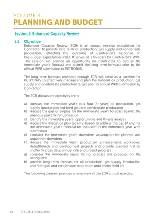 VOLUME 4
PLANNING AND BUDGET
38 PPGUA/3.0/042/2013
Section 5: Enhanced Capacity Review
5.1	Objective
	 Enhanced Capacity Review (ECR) is an annual exercise established for
	 Contractor to provide long term oil production, gas supply and condensate
	 production, reflecting the outcome of Contractor’s response on
	 Pre-Budget Expectation (PBE). It serves as a forecast for Contractor’s WPB.
	 This session will provide an opportunity for Contractor to discuss the
	 immediate year’s forecast and submit the long term forecast prior to the
	 official WPB submission to PETRONAS.
	
	 The long term forecast provided through ECR will serve as a baseline for
	 PETRONAS to effectively manage and plan the national oil production, gas
	 supply and condensate production target prior to annual WPB submission by
	Contractor.
	
	 The ECR discussion objectives are to:
	
	 a)	 forecast the immediate year’s plus four (4) years’ oil production, gas
		 supply (production and feed gas) and condensate production
	 b)	 discuss the gap or surplus for the immediate year’s forecast against the
		 previous year’s WPB submission
	 c)	 identify the immediate year’s opportunities and threats analysis
	 d)	 discuss the mitigation plan (activity-based) to address the gap (if any) for
		 the immediate year’s forecast for inclusion in the immediate year WPB
		submission
	 e)	 consider the immediate year’s downtime assumption for planned and
		 unplanned downtime
	 f )	 discuss the immediate year’s production enhancement, work-over,
		 debottleneck and development projects and provide planned first oil
		 and/or first gas date, annual rate and project progress
	 g)	 consider the immediate year’s flaring forecast and proposal on the
		 flaring limit
	 h)	 provide long term forecast for oil production, gas supply (production
		 and feed gas) and condensate production until end of field life
	
	 The following diagram provides an overview of the ECR annual exercise:
	
 
