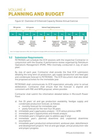 VOLUME 4
PLANNING AND BUDGET
PPGUA/3.0/042/2013 39
	 Figure 12: Overview of Enhanced Capacity Review Annual Exercise
5.2	 Submission Requirements
	 PETRONAS will schedule the ECR sessions with the respective Contractor in
	 conjunction with the Quarter 4 performance review organised by Petroleum
	 Operations Management (POM), PMU (normally conducted in July of each
	year).
	
	 By July of each year, Contractor shall provide the final ECR submission
	 detailing the long term oil production, gas supply (production and feed gas)
	 and condensate forecast to PETRONAS. The ECR document shall also detail
	 the proposed activities for the immediate year.
	
	 PETRONAS shall communicate its ECR expectation annually, prior to actual
	 deliberation. Contractor shall ensure that the forecast is aligned and
	 consistent with PBE and WPB proposal, where possible.
	
	 Contractor shall submit the information detailed below in Microsoft Power
	Point:
	
	 a)	 five (5) years’ oil and gas production availability, feedgas supply and
		 condensate production forecast, as follows:
		 •	 monthly forecast for immediate year
		 •	 yearly forecast for the next four (4) years
	 b)	 immediate year’s gap/surplus analysis - ECR versus previous WPB
	 c)	 immediate year’s opportunities and threats analysis
	 d)	 immediate year’s mitigation plan to address gap (if any)
	 e)	immediate year’s planned downtime and unplanned downtime
		assumptions
	 f )	 immediate year’s production enhancement, workover plan, debottleneck
		 and development projects’ first oil and gas target, annual production rate
		 and project progress
Apr May June July Aug Sept Oct Nov Dec Jan Feb
National Target Setting exercisePBE exercise
QQuuaarrtteerrllyy
PPeerrffoorrmmaannccee
RReevviieeww
EECCRR aanndd
QQuuaarrtteerrllyy
PPeerrffoorrmmaannccee
RReevviieeww
WWPPBB QQuuaarrtteerrllyy
PPeerrffoorrmmaannccee
RReevviieeww
IIssssuuaannccee ooff
CCoonnttrraaccttoorr‘s
AApppprroovveedd
PPrroodduuccttiioonn
LLeevveell
QQuuaarrtteerrllyy
PPeerrffoorrmmaannccee
RReevviieeww
Note: Pre-Budget Expectations (PBE), Work Programme & Budget (WPB) and Enhanced Capacity Review (ECR)
EEnnggaaggeemmeenntt
sseessssiioonn oonn
ttaarrggeett sseettttiinngg
((iiff rreeqquuiirreedd))
ECR exercise
 