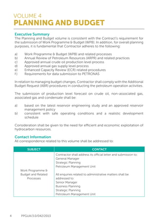 VOLUME 4
PLANNING AND BUDGET
4 PPGUA/3.0/042/2013
Executive Summary
The Planning and Budget volume is consistent with the Contract’s requirement for
the submission of Work Programme & Budget (WPB). In addition, for overall planning
purposes, it is fundamental that Contractor adheres to the following:
a) 	 Work Programme & Budget (WPB) and related processes
b) 	 Annual Review of Petroleum Resources (ARPR) and related practices
c) 	 Approved annual crude oil production level process
d) 	 Approved annual gas supply level process
e) 	 Enhanced Capacity Review (ECR) related procedures
f )	 Requirements for data submission to PETRONAS
In relation to managing budget changes, Contractor shall comply with the Additional
Budget Request (ABR) procedures in conducting the petroleum operation activities.
The submission of production level forecast on crude oil, non-associated gas,
associated gas and condensate shall be:
a)	 based on the latest reservoir engineering study and an approved reservoir
	 management policy
b)	 consistent with safe operating conditions and a realistic development
	schedule
Consideration shall be given to the need for efficient and economic exploitation of
hydrocarbon resources.
Contact Information
All correspondence related to this volume shall be addressed to:
SUBJECT CONTACT
Work Programme &
Budget and Related
Processes
Contractor shall address its official letter and submission to:
General Manager
Strategic Planning
Petroleum Management Unit
All enquiries related to administrative matters shall be
addressed to:
Senior Manager
Business Planning
Strategic Planning
Petroleum Management Unit
 