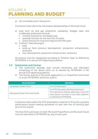 VOLUME 4
PLANNING AND BUDGET
40 PPGUA/3.0/042/2013
	 g)	 the immediate year’s flaring limit
	
	 Contractor shall submit the information detailed below in Microsoft Excel:
	
	 a)	 long term oil and gas production availability, feedgas sales and
		 condensate production forecast
		 •	 monthly forecast for immediate year
		 •	 quarterly forecast for the next four (4) years
		 •	 yearly forecast for long term (beyond the fifth year)
	 b)	 Contract, field and project
		 •	 base
		 •	 build-up from previous (development, production enhancement,
			workover)
		 •	 new (development, production enhancement, workover)
	
	 All projects must be categorised according to “Initiative Type” as defined by
	 PETRONAS in its annual ECR Reporting Guideline.
5.3	 Submission and Format
	 a)	 The submission package shall include hardcopies and softcopies
		 comprising of the above items (or as advised by PETRONAS in the
		 annual ECR reporting guideline).
	 b)	 The format shall be in Microsoft applications (i.e. PowerPoint and Excel)
		 or as per PETRONAS’ electronic system.
	 Contractor shall submit the ECR presentation material to SP and/or quarterly
	 performance review meeting secretariat no later than five (5) working days
	 prior to the session.
	
	 The final ECR submission (in both Microsoft PowerPoint and Microsoft Excel)
	 must be submitted to PETRONAS by July of each year.
REQUIREMENT REMARKS
Hardcopies (Power Point) For ECR discussion
Softcopies (Power Point and Excel)
For ECR discussion and final submission.
The submission shall be addressed to the ECR
focal person via email or any other platform
as advised by PETRONAS
 