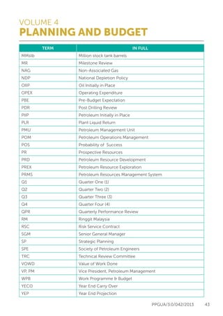VOLUME 4
PLANNING AND BUDGET
PPGUA/3.0/042/2013 43
TERM IN FULL
MMstb Million stock tank barrels
MR Milestone Review
NAG Non-Associated Gas
NDP National Depletion Policy
OIIP Oil Initially in Place
OPEX Operating Expenditure
PBE Pre-Budget Expectation
PDR Post Drilling Review
PIIP Petroleum Initially in Place
PLR Plant Liquid Return
PMU Petroleum Management Unit
POM Petroleum Operations Management
POS Probability of Success
PR Prospective Resources
PRD Petroleum Resource Development
PREX Petroleum Resource Exploration
PRMS Petroleum Resources Management System
Q1 Quarter One (1)
Q2 Quarter Two (2)
Q3 Quarter Three (3)
Q4 Quarter Four (4)
QPR Quarterly Performance Review
RM Ringgit Malaysia
RSC Risk Service Contract
SGM Senior General Manager
SP Strategic Planning
SPE Society of Petroleum Engineers
TRC Technical Review Committee
VOWD Value of Work Done
VP, PM Vice President, Petroleum Management
WPB Work Programme & Budget
YECO Year End Carry Over
YEP Year End Projection
 