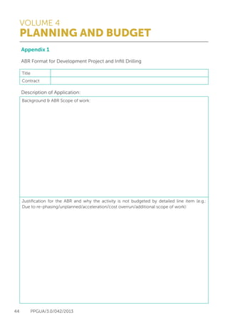 VOLUME 4
PLANNING AND BUDGET
44 PPGUA/3.0/042/2013
Appendix 1
ABR Format for Development Project and Infill Drilling
Description of Application:
Title
Contract
Background & ABR Scope of work:
Justification for the ABR and why the activity is not budgeted by detailed line item (e.g.:
Due to re-phasing/unplanned/acceleration/cost overrun/additional scope of work):
 