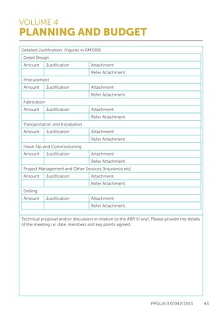 VOLUME 4
PLANNING AND BUDGET
PPGUA/3.0/042/2013 45
Detailed Justification: (Figures in RM’000)
Detail Design
Amount Justification Attachment
Refer Attachment.
Procurement
Amount Justification Attachment
Refer Attachment.
Fabrication
Amount Justification Attachment
Refer Attachment.
Transportation and Installation
Amount Justification Attachment
Refer Attachment.
Hook-Up and Commissioning
Amount Justification Attachment
Refer Attachment.
Project Management and Other Services (Insurance etc)
Amount Justification Attachment
Refer Attachment.
Drilling
Amount Justification Attachment
Refer Attachment.
Technical proposal and/or discussion in relation to the ABR (if any). Please provide the details
of the meeting i.e. date, members and key points agreed.
 