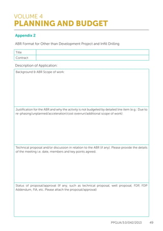 VOLUME 4
PLANNING AND BUDGET
PPGUA/3.0/042/2013 49
Appendix 2
ABR Format for Other than Development Project and Infill Drilling
Description of Application:
Title
Contract
Background & ABR Scope of work:
Justification for the ABR and why the activity is not budgeted by detailed line item (e.g.: Due to
re-phasing/unplanned/acceleration/cost overrun/additional scope of work):
Technical proposal and/or discussion in relation to the ABR (if any). Please provide the details
of the meeting i.e. date, members and key points agreed.
Status of proposal/approval (If any, such as technical proposal, well proposal, FDP, FDP
Addendum, FIA, etc. Please attach the proposal/approval)
 