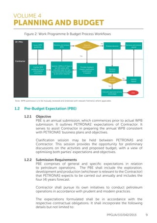 VOLUME 4
PLANNING AND BUDGET
PPGUA/3.0/042/2013 9
	 Figure 2: Work Programme & Budget Process Workflows
1.2	 Pre-Budget Expectation (PBE)
	 1.2.1	Objective
			 PBE is an annual submission, which commences prior to actual WPB
			 submission. It outlines PETRONAS’ expectations of Contractor. It
			 serves to assist Contractor in preparing the annual WPB consistent
			 with PETRONAS’ business plans and objectives.
			 Clarification session may be held between PETRONAS and
			 Contractor. This session provides the opportunity for preliminary
			 discussions on the activities and proposed budget, with a view of
			 optimising both parties’ expectations and objectives.
	 1.2.2	 Submission Requirements
			 PBE comprises of general and specific expectations in relation
			 to petroleum operations. The PBE shall include the exploration,
			 development and production (whichever is relevant to the Contractor)
			 that PETRONAS expects to be carried out annually and includes the
			 four (4) years forecast.
			 Contractor shall pursue its own initiatives to conduct petroleum
			 operations in accordance with prudent and modern practices.
			 The expectations formulated shall be in accordance with the
			 respective contractual obligations. It shall incorporate the following
			 details but not limited to:
Contractor
Provides feedback
(reason, justiﬁcation,
resubmission
if needed)
Issues WPB
guidelines
No
Yes
Requires
clariﬁcation?
Clariﬁes WPB
guidelines (if any)
and prepares
submission
Note: WPB submission is to be mutually reviewed and endorsed with relevant Partner(s) where applicable.
Submits WPB on 1st Sept or
ten (10) weeks after
execution date for new
Contract/Submits feedback
as and when required
Receives and reviews
WPB
Finalises decision
Receives
decision
Executes approved activity
and budget
END
Accepts
decision?
Yes
No Submits
Appeal
Receives and reviews
appeal
SP, PMU
 