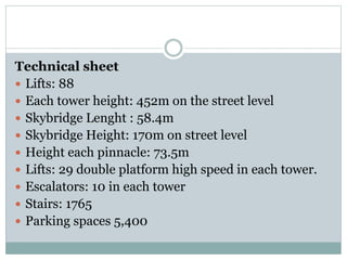Technical sheet
 Lifts: 88
 Each tower height: 452m on the street level
 Skybridge Lenght : 58.4m
 Skybridge Height: 170m on street level
 Height each pinnacle: 73.5m
 Lifts: 29 double platform high speed in each tower.
 Escalators: 10 in each tower
 Stairs: 1765
 Parking spaces 5,400
 