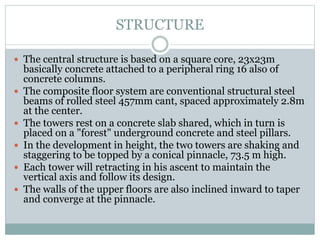 STRUCTURE
 The central structure is based on a square core, 23x23m
basically concrete attached to a peripheral ring 16 also of
concrete columns.
 The composite floor system are conventional structural steel
beams of rolled steel 457mm cant, spaced approximately 2.8m
at the center.
 The towers rest on a concrete slab shared, which in turn is
placed on a "forest" underground concrete and steel pillars.
 In the development in height, the two towers are shaking and
staggering to be topped by a conical pinnacle, 73.5 m high.
 Each tower will retracting in his ascent to maintain the
vertical axis and follow its design.
 The walls of the upper floors are also inclined inward to taper
and converge at the pinnacle.
 