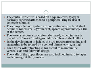  The central structure is based on a square core, 23x23m
basically concrete attached to a peripheral ring 16 also of
concrete columns.
 The composite floor system are conventional structural steel
beams of rolled steel 457mm cant, spaced approximately 2.8m
at the center.
 The towers rest on a concrete slab shared, which in turn is
placed on a "forest" underground concrete and steel pillars.
 In the development in height, the two towers are shaking and
staggering to be topped by a conical pinnacle, 73.5 m high.
 Each tower will retracting in his ascent to maintain the
vertical axis and follow its design.
 The walls of the upper floors are also inclined inward to taper
and converge at the pinnacle.
 