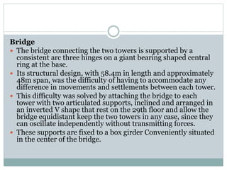 Bridge
 The bridge connecting the two towers is supported by a
consistent arc three hinges on a giant bearing shaped central
ring at the base.
 Its structural design, with 58.4m in length and approximately
48m span, was the difficulty of having to accommodate any
difference in movements and settlements between each tower.
 This difficulty was solved by attaching the bridge to each
tower with two articulated supports, inclined and arranged in
an inverted V shape that rest on the 29th floor and allow the
bridge equidistant keep the two towers in any case, since they
can oscillate independently without transmitting forces.
 These supports are fixed to a box girder Conveniently situated
in the center of the bridge.
 