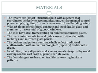 MATERIALS
 The towers are "smart" structures built with a system that
coordinates perfectly telecommunications, environmental control,
power supply, lighting, fire and smoke control and building safety.
 With 88 floors of reinforced concrete and steel facade, glass and
aluminum, have a total of 32,000 windows.
 The soils have steel frame resting on reinforced concrete plates.
 The main entrance lobbies and public use are decorated with
moldings and mirrored glass panels.
 The designs and patterns entrance halls reflect traditional
craftsmanship with numerous "songket" (tapestry) traditional in
decor.
 In addition, the wall panels and screens are also inspired by wood
carvings on the east coast of peninsular Malaysia.
 The floor designs are based on traditional weaving intricate
patterns.
 