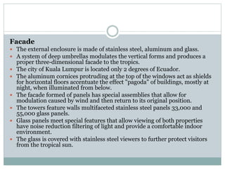 Facade
 The external enclosure is made of stainless steel, aluminum and glass.
 A system of deep umbrellas modulates the vertical forms and produces a
proper three-dimensional facade to the tropics.
 The city of Kuala Lumpur is located only 2 degrees of Ecuador.
 The aluminum cornices protruding at the top of the windows act as shields
for horizontal floors accentuate the effect "pagoda" of buildings, mostly at
night, when illuminated from below.
 The facade formed of panels has special assemblies that allow for
modulation caused by wind and then return to its original position.
 The towers feature walls multifaceted stainless steel panels 33,000 and
55,000 glass panels.
 Glass panels meet special features that allow viewing of both properties
have noise reduction filtering of light and provide a comfortable indoor
environment.
 The glass is covered with stainless steel viewers to further protect visitors
from the tropical sun.
 