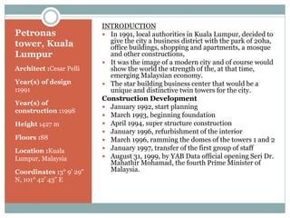 Petronas
tower, Kuala
Lumpur
Architect :Cesar Pelli
Year(s) of design
:1991
Year(s) of
construction :1998
Height :427 m
Floors :88
Location :Kuala
Lumpur, Malaysia
Coordinates :3° 9' 29"
N, 101° 42' 43" E
INTRODUCTION
 In 1991, local authorities in Kuala Lumpur, decided to
give the city a business district with the park of 20ha,
office buildings, shopping and apartments, a mosque
and other constructions,
 It was the image of a modern city and of course would
show the world the strength of the, at that time,
emerging Malaysian economy.
 The star building business center that would be a
unique and distinctive twin towers for the city.
Construction Development
 January 1992, start planning
 March 1993, beginning foundation
 April 1994, super structure construction
 January 1996, refurbishment of the interior
 March 1996, ramming the domes of the towers 1 and 2
 January 1997, transfer of the first group of staff
 August 31, 1999, by YAB Data official opening Seri Dr.
Mahathir Mohamad, the fourth Prime Minister of
Malaysia.
 