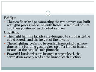 Bridge
 The two floor bridge connecting the two towers was built
with 500 pieces made in South Korea, assembled on site
and then positioned and locked in place.
Lighting
 The night lighting facades are designed to emphasize the
effect pagoda and the height of the towers.
 These lighting levels are becoming increasingly narrow
time as the building gets higher up off a kind of beacon
located at the base of each pinnacle.
 Powerful luminaries are located at street level, the
coronation were placed at the base of each auction.
 