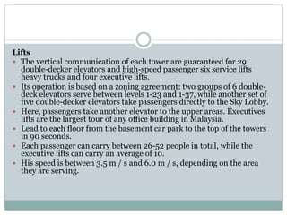 Lifts
 The vertical communication of each tower are guaranteed for 29
double-decker elevators and high-speed passenger six service lifts
heavy trucks and four executive lifts.
 Its operation is based on a zoning agreement: two groups of 6 double-
deck elevators serve between levels 1-23 and 1-37, while another set of
five double-decker elevators take passengers directly to the Sky Lobby.
 Here, passengers take another elevator to the upper areas. Executives
lifts are the largest tour of any office building in Malaysia.
 Lead to each floor from the basement car park to the top of the towers
in 90 seconds.
 Each passenger can carry between 26-52 people in total, while the
executive lifts can carry an average of 10.
 His speed is between 3.5 m / s and 6.0 m / s, depending on the area
they are serving.
 