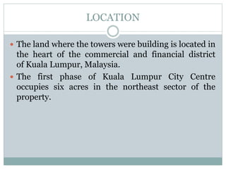LOCATION
 The land where the towers were building is located in
the heart of the commercial and financial district
of Kuala Lumpur, Malaysia.
 The first phase of Kuala Lumpur City Centre
occupies six acres in the northeast sector of the
property.
 