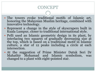CONCEPT
 The towers evoke traditional motifs of Islamic art,
honoring the Malaysian Muslim heritage, combined with
innovative technology.
 Represent a change in the style of skyscrapers built in
Kuala Lumpur, closer to traditional international style.
 Pelli used an Islamic geometric design in its plant, by
interlacing two squares of gradually decreasing size at
the top, which is based on a traditional motif in Islamic
culture, a star of 12 peaks including a circle at each
intersection.
 At the suggestion of Prime Minister Datuk Seri Dr
Mahathir Mohamad and Islamic symbolism, was
changed to a plant with eight-pointed star.
 