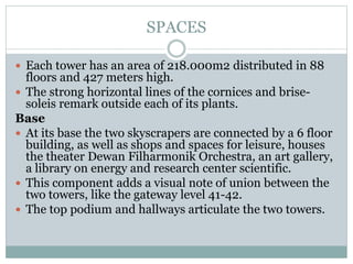 SPACES
 Each tower has an area of 218.000m2 distributed in 88
floors and 427 meters high.
 The strong horizontal lines of the cornices and brise-
soleis remark outside each of its plants.
Base
 At its base the two skyscrapers are connected by a 6 floor
building, as well as shops and spaces for leisure, houses
the theater Dewan Filharmonik Orchestra, an art gallery,
a library on energy and research center scientific.
 This component adds a visual note of union between the
two towers, like the gateway level 41-42.
 The top podium and hallways articulate the two towers.
 