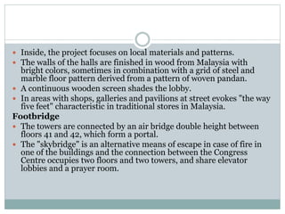  Inside, the project focuses on local materials and patterns.
 The walls of the halls are finished in wood from Malaysia with
bright colors, sometimes in combination with a grid of steel and
marble floor pattern derived from a pattern of woven pandan.
 A continuous wooden screen shades the lobby.
 In areas with shops, galleries and pavilions at street evokes "the way
five feet" characteristic in traditional stores in Malaysia.
Footbridge
 The towers are connected by an air bridge double height between
floors 41 and 42, which form a portal.
 The "skybridge" is an alternative means of escape in case of fire in
one of the buildings and the connection between the Congress
Centre occupies two floors and two towers, and share elevator
lobbies and a prayer room.
 