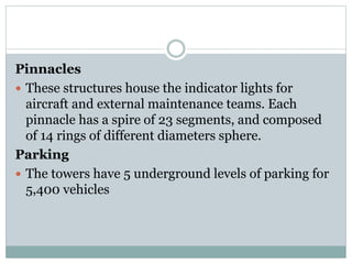 Pinnacles
 These structures house the indicator lights for
aircraft and external maintenance teams. Each
pinnacle has a spire of 23 segments, and composed
of 14 rings of different diameters sphere.
Parking
 The towers have 5 underground levels of parking for
5,400 vehicles
 