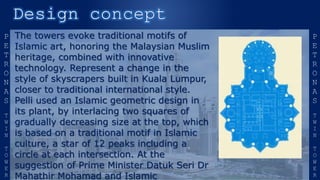 The towers evoke traditional motifs of
Islamic art, honoring the Malaysian Muslim
heritage, combined with innovative
technology. Represent a change in the
style of skyscrapers built in Kuala Lumpur,
closer to traditional international style.
Pelli used an Islamic geometric design in
its plant, by interlacing two squares of
gradually decreasing size at the top, which
is based on a traditional motif in Islamic
culture, a star of 12 peaks including a
circle at each intersection. At the
suggestion of Prime Minister Datuk Seri Dr
Mahathir Mohamad and Islamic
 