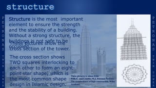 Structure is the most important
element to ensure the strength
and the stability of a building.
Without a strong structure, the
buildings is not safe to be
occupied.
These pictures show the
cross section of the tower.
The cross section shows
TWO squares interlocking to
each other to form an eight-
point star shape, which is
the most common shape
design in Islamic design.
These pictures is taken from:
Pelli, C. and Crosbie, M.J. Petronas Towers:
The architechture of high construction. Wiley
Academy.
 