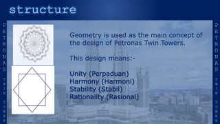 Geometry is used as the main concept of
the design of Petronas Twin Towers.
This design means:-
Unity (Perpaduan)
Harmony (Harmoni)
Stability (Stabil)
Rationality (Rasional)
 