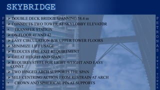  DOUBLE DECK BRIDGE SPANNING 58.4 m
 CONNECTS TWO TOWER AT SKYLOBBY ELEVATOR
• TRANSFER STATION
 ON FLOOR 41 AND 42
 EASY CIRCULATION B/W UPPER TOWER FLOORS
 MINIMIZE LIFT USAGE
 REDUCES FIRE EXIT REQUIREMENT
 GREAT HEIGHT AND SPAN
 REQUIRES STEEL FOR LIGHT WEIGHT AND EASY
CONST.
 TWO HINGED ARCH SUPPORTS THE SPAN
 SELF CENTRING ACTION FROM RESTRAIN AT ARCH
• CROWN AND SPHERICAL PIN AT SUPPORTS
 