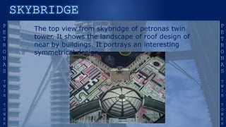 The top view from skybridge of petronas twin
tower. It shows the landscape of roof design of
near by buildings. It portrays an interesting
symmetrical design.
 