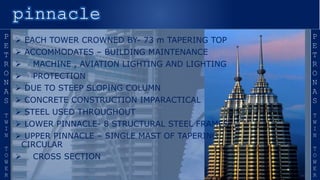 `
 EACH TOWER CROWNED BY- 73 m TAPERING TOP
 ACCOMMODATES – BUILDING MAINTENANCE
 MACHINE , AVIATION LIGHTING AND LIGHTING
 PROTECTION
 DUE TO STEEP SLOPING COLUMN
 CONCRETE CONSTRUCTION IMPARACTICAL
 STEEL USED THROUGHOUT
 LOWER PINNACLE- 8 STRUCTURAL STEEL FRAMES
 UPPER PINNACLE – SINGLE MAST OF TAPERING
CIRCULAR
 CROSS SECTION
 