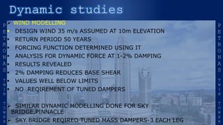  WIND MODELLING
 DESIGN WIND 35 m/s ASSUMED AT 10m ELEVATION
 RETURN PERIOD 50 YEARS
 FORCING FUNCTION DETERMINED USING IT
 ANALYSIS FOR DYNAMIC FORCE AT 1-2% DAMPING
 RESULTS REVEALED
 2% DAMPING REDUCES BASE SHEAR
 VALUES WELL BELOW LIMITS
 NO REQIREMENT OF TUNED DAMPERS
 SIMILAR DYNAMIC MODELLING DONE FOR SKY
BRIDGE,PINNACLE
 SKY BRIDGE REQIRED TUNED MASS DAMPERS-3 EACH LEG
 