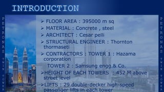  FLOOR AREA : 395000 m sq
 MATERIAL : Concrete , steel
 ARCHITECT : Cesar pelli
 STRUCTURAL ENGINEER : Thornton
thormaseti
 CONTRACTORS : TOWER 1 : Hazama
corporation
TOWER 2 : Samsung engg.& Co.
HEIGHT OF EACH TOWERS : 452 M above
street level
LIFTS : 29 double-decker high-speed
passenger lifts in each tower
 