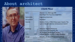 CESARPELLI
Born October 12, 1926 (age 89)
San Miguel de Tucuman,Argentina
Nationality Argentine American
Occupation Architect
Awards Doctor of Arts, CTBUH Skyscraper Award, The
Lynn S. Beedle Lifetime Achievement Award
Buildings Petronas Towers( Malaysia)
Cira Centre, Philadelphia, PA
30_Hudson_Street,New_Jersey
Canada Square, London,United Kingdom
Design Metallic, art deco-influenced buildings
 