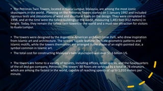 • The Petronas Twin Towers, located in Kuala Lumpur, Malaysia, are among the most iconic
skyscrapers in the world.. Planning on the Petronas Towers started on 1 January 1992 and included
rigorous tests and simulations of wind and structural loads on the design. They were completed in
1998, and at the time were the tallest buildings in the world, measuring 1,483 feet (452 meters) in
height. Today, they remain the tallest twin towers in the world and a must-see attraction for visitors
to Kuala Lumpur.
• The towers were designed by the Argentine-American architect Cesar Pelli, who drew inspiration
from Islamic art and architecture. The towers' façade features intricate geometric patterns and
Islamic motifs, while the towers themselves are arranged in the shape of an eight-pointed star, a
symbol common in Islamic art.
• The total cost for constructing Malaysia's twin skyscrapers was over $1.6 billion US.
• The towers are home to a variety of tenants, including offices, retail spaces, and the headquarters
of the oil and gas company, Petronas. The towers' 88 floors are serviced by a total of 78 elevators,
which are among the fastest in the world, capable of reaching speeds of up to 1,010 meters per
minute.
 
